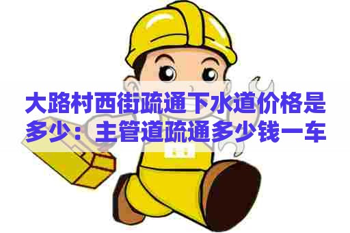 大路村西街疏通下水道价格是多少：主管道疏通多少钱一车