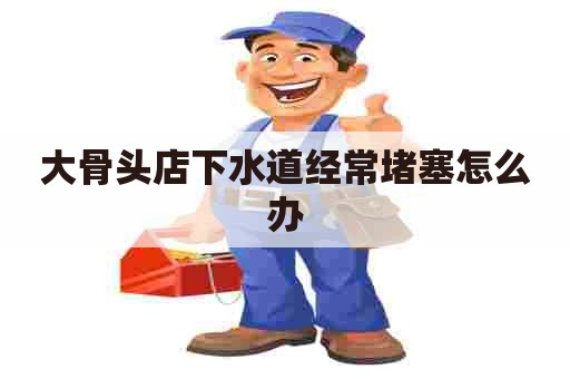大骨头店下水道经常堵塞怎么办