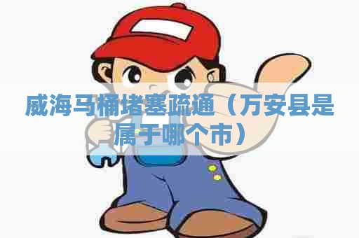 威海马桶堵塞疏通（万安县是属于哪个市）