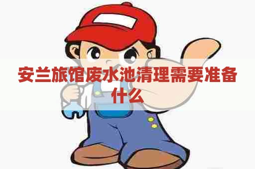 安兰旅馆废水池清理需要准备什么 安兰旅馆废水池清理需要准备什么