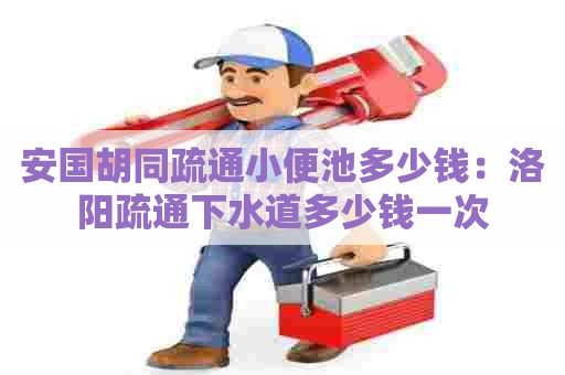 安国胡同疏通小便池多少钱:洛阳疏通下水道多少钱一次 安国胡同疏通小便池多少钱:洛阳疏通下水道多少钱一次
