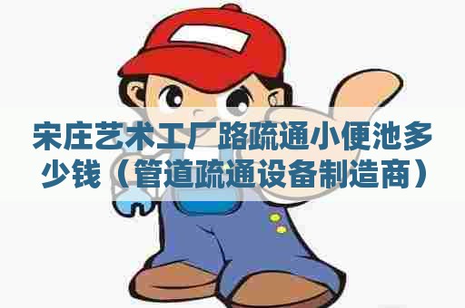 宋庄艺术工厂路疏通小便池多少钱（管道疏通设备制造商）