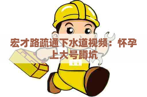 宏才路疏通下水道视频:怀孕上大号蹲坑 宏才路疏通下水道视频:怀孕上大号蹲坑