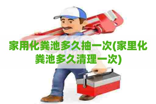 家用化粪池多久抽一次(家里化粪池多久清理一次)