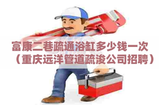 富康二巷疏通浴缸多少钱一次（重庆远洋管道疏浚公司招聘）