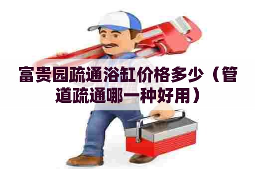 富贵园疏通浴缸价格多少(管道疏通哪一种好用) 富贵园疏通浴缸价格多少(管道疏通哪一种好用)