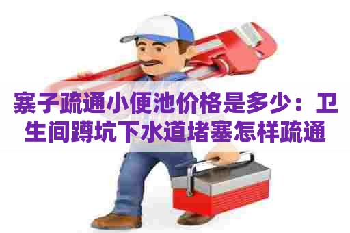 寨子疏通小便池价格是多少:卫生间蹲坑下水道堵塞怎样疏通 寨子疏通小便池价格是多少:卫生间蹲坑下水道堵塞怎样疏通