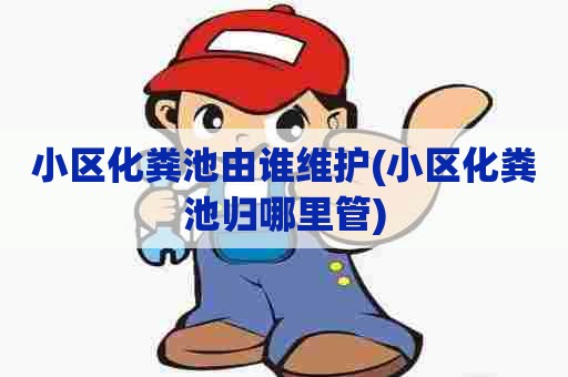 小区化粪池由谁维护(小区化粪池归哪里管)