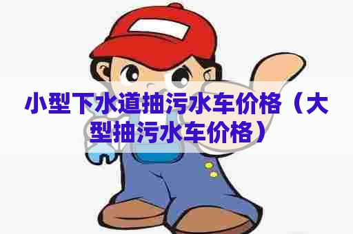 小型下水道抽污水车价格（大型抽污水车价格）