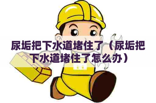 尿垢把下水道堵住了(尿垢把下水道堵住了怎么办) 尿垢把下水道堵住了(尿垢把下水道堵住了怎么办)