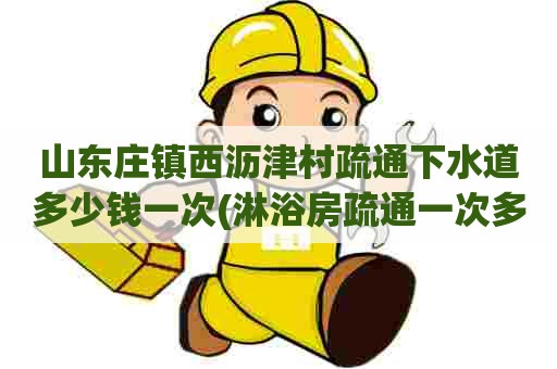 山东庄镇西沥津村疏通下水道多少钱一次(淋浴房疏通一次多少钱)