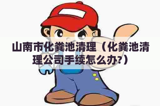 山南市化粪池清理（化粪池清理公司手续怎么办?）