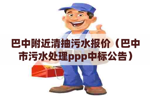 巴中附近清抽污水报价（巴中市污水处理ppp中标公告）