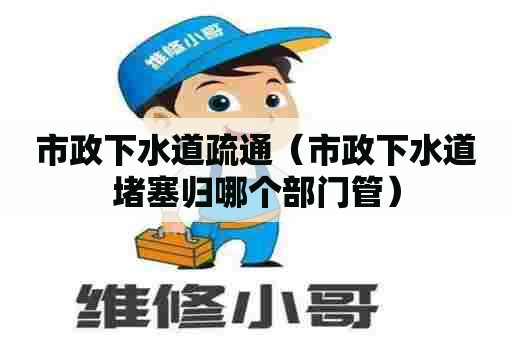 市政下水道疏通（市政下水道堵塞归哪个部门管）