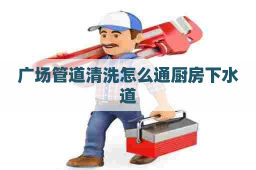 广场管道清洗怎么通厨房下水道 广场管道清洗怎么通厨房下水道
