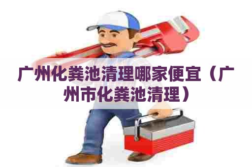 广州化粪池清理哪家便宜（广州市化粪池清理）