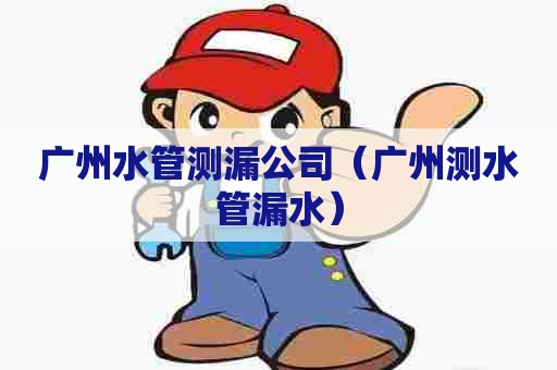 广州水管测漏公司（广州测水管漏水）