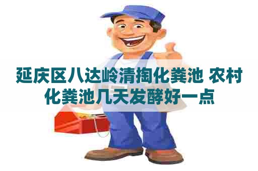 延庆区八达岭清掏化粪池 农村化粪池几天发酵好一点