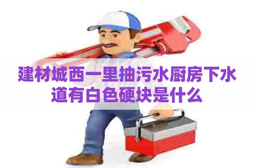 建材城西一里抽污水厨房下水道有白色硬块是什么 建材城西一里抽污水厨房下水道有白色硬块是什么