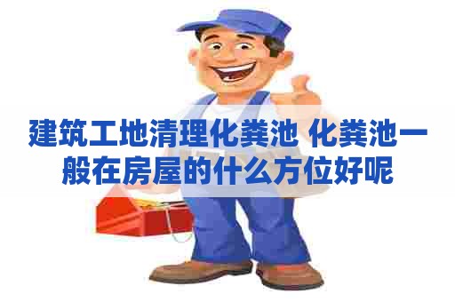 建筑工地清理化粪池 化粪池一般在房屋的什么方位好呢