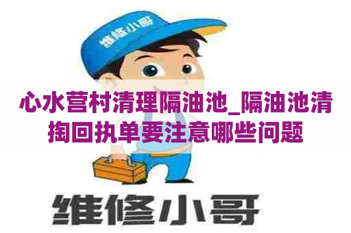 心水营村清理隔油池_隔油池清掏回执单要注意哪些问题 心水营村清理隔油池_隔油池清掏回执单要注意哪些问题