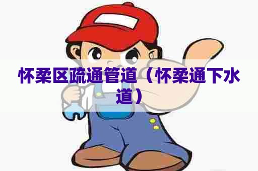 怀柔区疏通管道（怀柔通下水道）