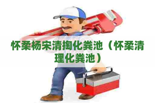 怀柔杨宋清掏化粪池（怀柔清理化粪池）