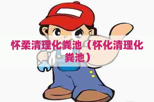 怀柔清理化粪池(怀化清理化粪池) 怀柔清理化粪池(怀化清理化粪池)