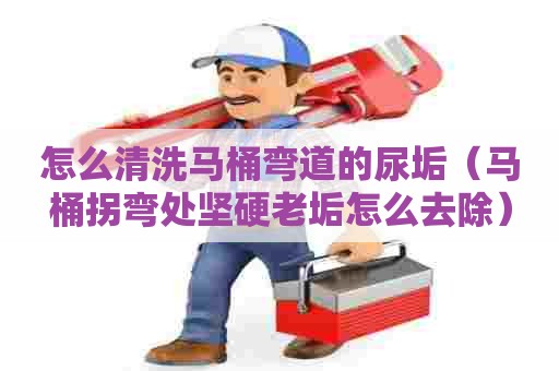 怎么清洗马桶弯道的尿垢（马桶拐弯处坚硬老垢怎么去除）