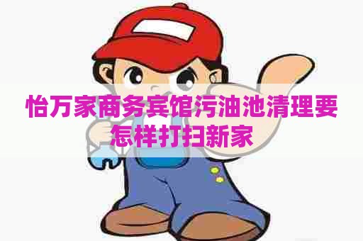 怡万家商务宾馆污油池清理要怎样打扫新家 怡万家商务宾馆污油池清理要怎样打扫新家