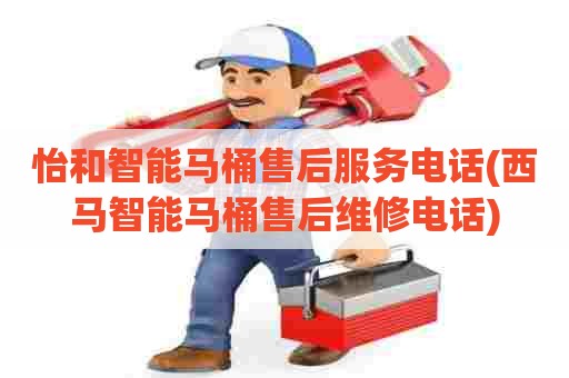 怡和智能马桶售后服务电话(西马智能马桶售后维修电话)