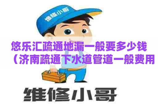 悠乐汇疏通地漏一般要多少钱（济南疏通下水道管道一般费用是多少）