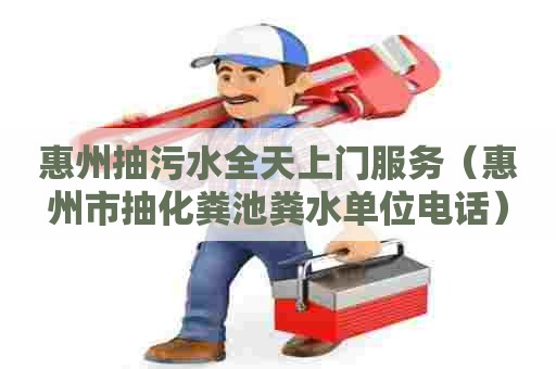 惠州抽污水全天上门服务（惠州市抽化粪池粪水单位电话）