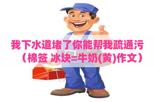 我下水道堵了你能帮我疏通污(棉签+冰块=牛奶(黄)作文) 我下水道堵了你能帮我疏通污(棉签+冰块=牛奶(黄)作文)