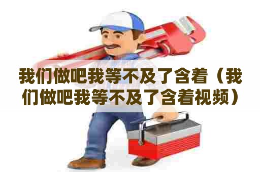 我们做吧我等不及了含着(我们做吧我等不及了含着视频) 我们做吧我等不及了含着(我们做吧我等不及了含着视频)