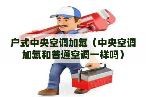 户式中央空调加氟（中央空调加氟和普通空调一样吗）