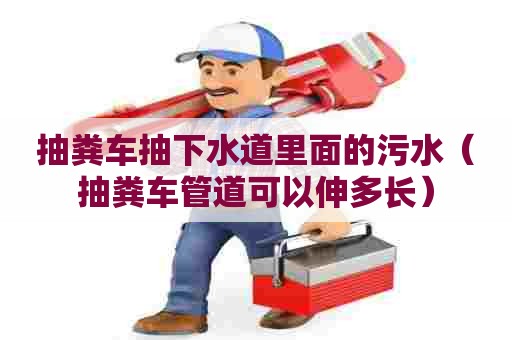 抽粪车抽下水道里面的污水（抽粪车管道可以伸多长）