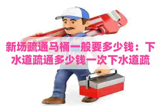 新场疏通马桶一般要多少钱：下水道疏通多少钱一次下水道疏通