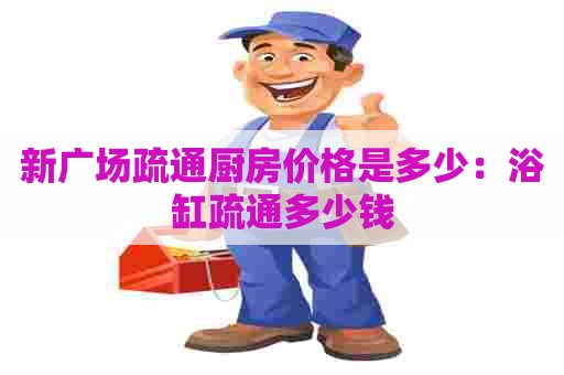 新广场疏通厨房价格是多少:浴缸疏通多少钱 新广场疏通厨房价格是多少:浴缸疏通多少钱