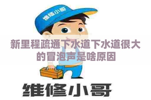 新里程疏通下水道下水道很大的冒泡声是啥原因