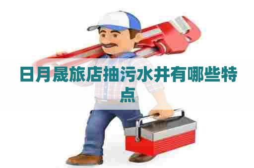 日月晟旅店抽污水井有哪些特点 日月晟旅店抽污水井有哪些特点