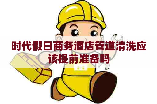 时代假日商务酒店管道清洗应该提前准备吗