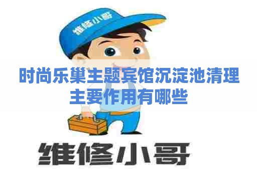 时尚乐巢主题宾馆沉淀池清理主要作用有哪些