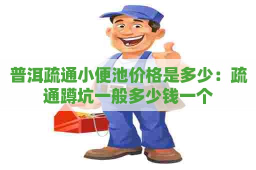 普洱疏通小便池价格是多少：疏通蹲坑一般多少钱一个