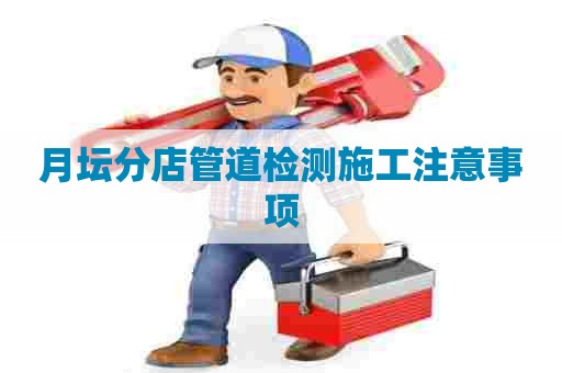 月坛分店管道检测施工注意事项 月坛分店管道检测施工注意事项