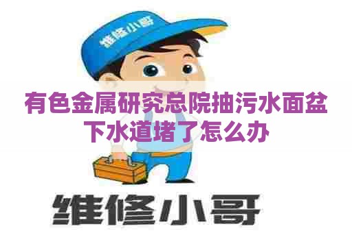 有色金属研究总院抽污水面盆下水道堵了怎么办 有色金属研究总院抽污水面盆下水道堵了怎么办