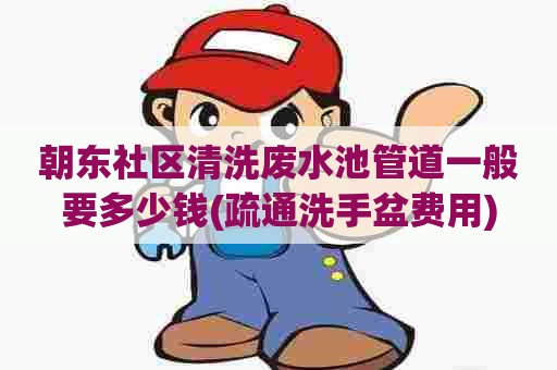 朝东社区清洗废水池管道一般要多少钱(疏通洗手盆费用)
