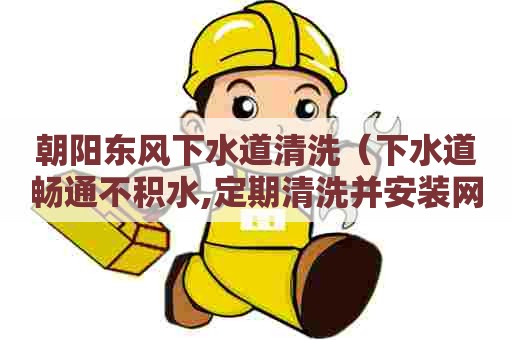 朝阳东风下水道清洗(下水道畅通不积水,定期清洗并安装网眼小于) 朝阳东风下水道清洗(下水道畅通不积水,定期清洗并安装网眼小于)