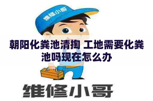 朝阳化粪池清掏 工地需要化粪池吗现在怎么办