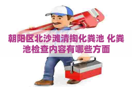 朝阳区北沙滩清掏化粪池 化粪池检查内容有哪些方面